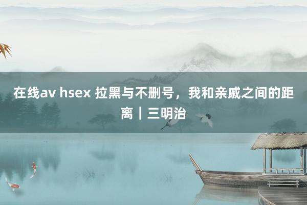 在线av hsex 拉黑与不删号，我和亲戚之间的距离｜三明治