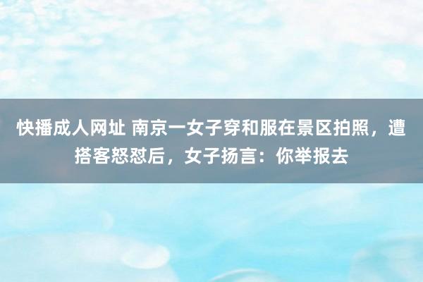 快播成人网址 南京一女子穿和服在景区拍照，遭搭客怒怼后，女子扬言：你举报去