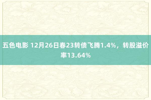 五色电影 12月26日春23转债飞腾1.4%，转股溢价率13.64%