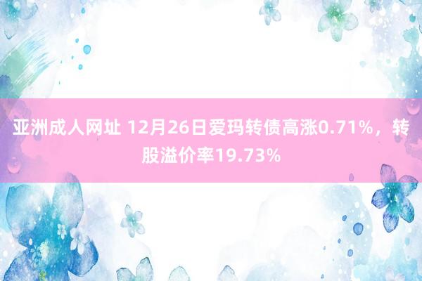 亚洲成人网址 12月26日爱玛转债高涨0.71%，转股溢价率19.73%