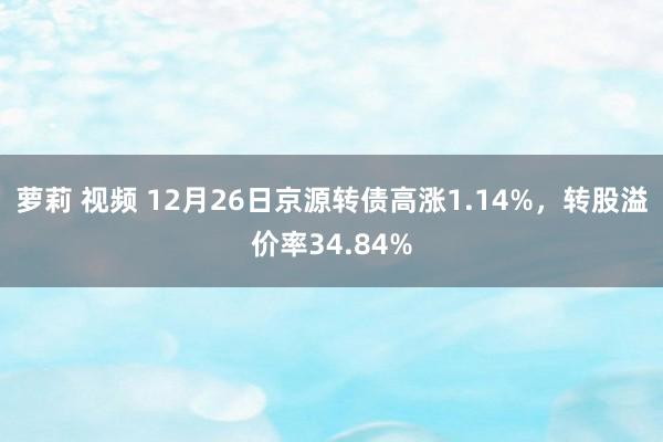 萝莉 视频 12月26日京源转债高涨1.14%，转股溢价率34.84%