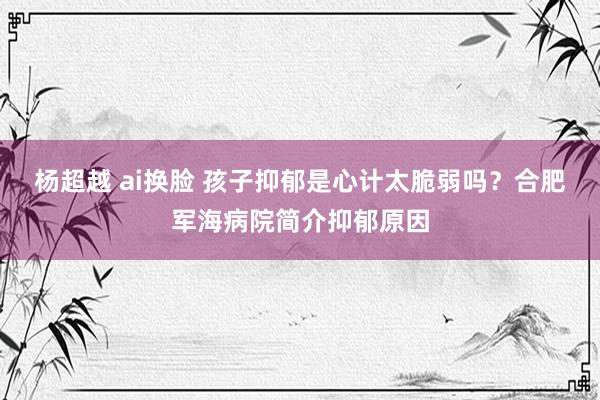 杨超越 ai换脸 孩子抑郁是心计太脆弱吗？合肥军海病院简介抑郁原因