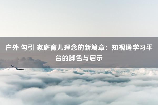 户外 勾引 家庭育儿理念的新篇章：知视通学习平台的脚色与启示