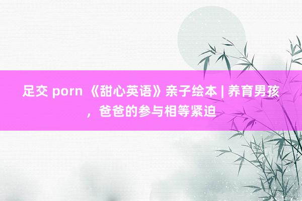 足交 porn 《甜心英语》亲子绘本 | 养育男孩，爸爸的参与相等紧迫