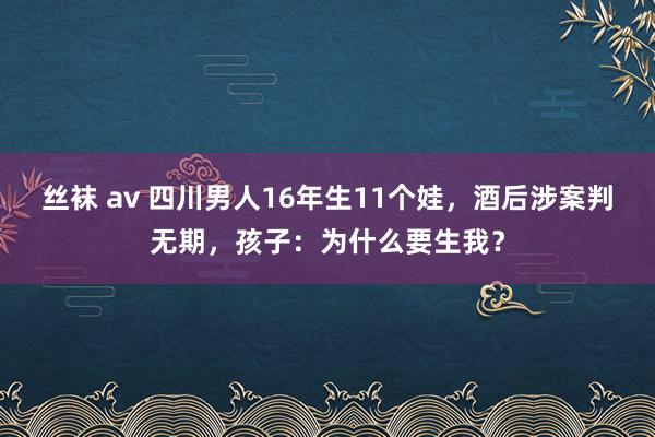 丝袜 av 四川男人16年生11个娃，酒后涉案判无期，孩子：为什么要生我？