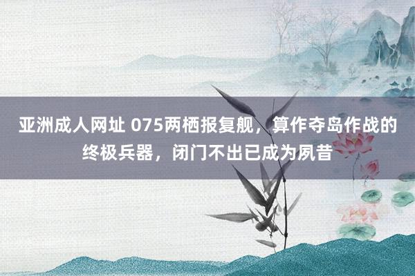 亚洲成人网址 075两栖报复舰，算作夺岛作战的终极兵器，闭门不出已成为夙昔