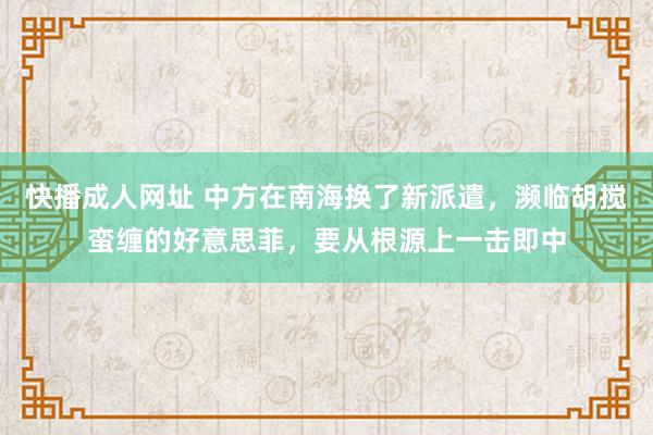 快播成人网址 中方在南海换了新派遣，濒临胡搅蛮缠的好意思菲，要从根源上一击即中