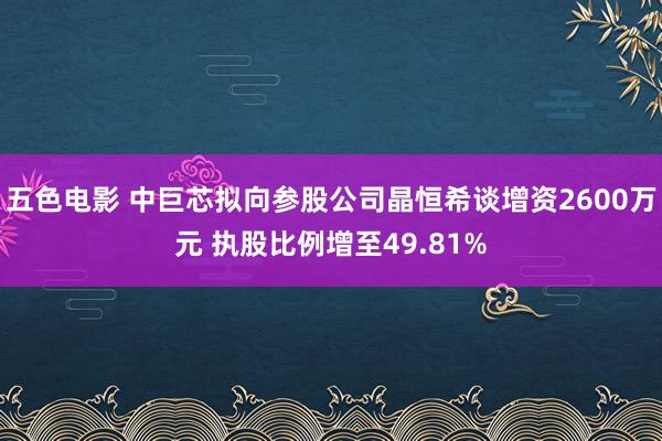 五色电影 中巨芯拟向参股公司晶恒希谈增资2600万元 执股比例增至49.81%