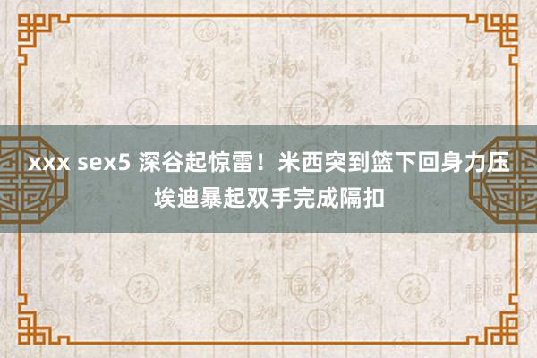 xxx sex5 深谷起惊雷！米西突到篮下回身力压埃迪暴起双手完成隔扣