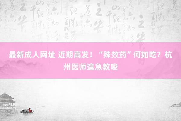 最新成人网址 近期高发！“殊效药”何如吃？杭州医师遑急教唆