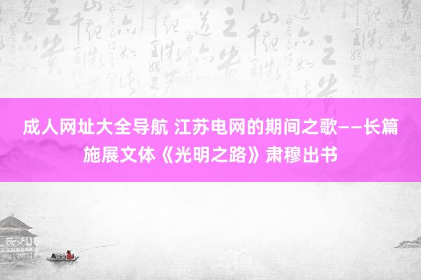 成人网址大全导航 江苏电网的期间之歌——长篇施展文体《光明之路》肃穆出书