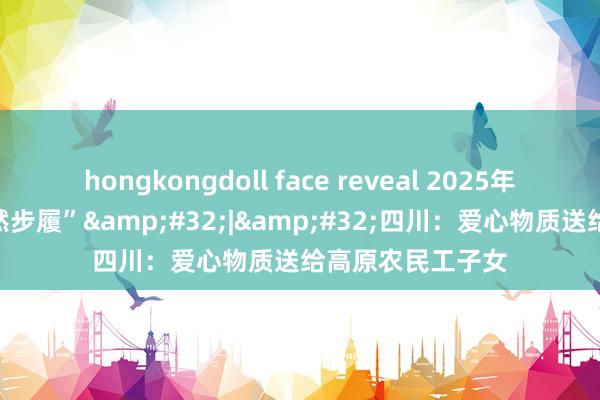 hongkongdoll face reveal 2025年两节“工会送蔼然步履”&#32;|&#32;四川：爱心物质送给高原农民工子女