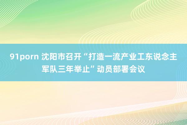 91porn 沈阳市召开“打造一流产业工东说念主军队三年举止”动员部署会议