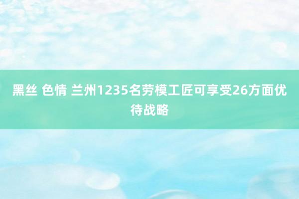 黑丝 色情 兰州1235名劳模工匠可享受26方面优待战略