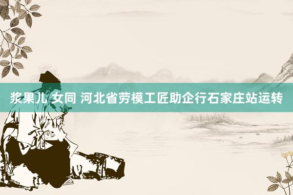 浆果儿 女同 河北省劳模工匠助企行石家庄站运转