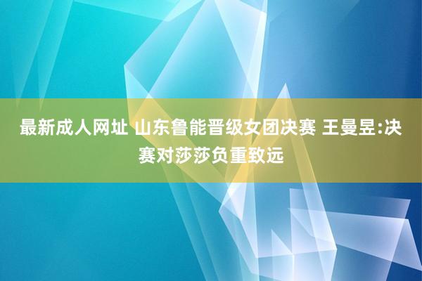 最新成人网址 山东鲁能晋级女团决赛 王曼昱:决赛对莎莎负重致远