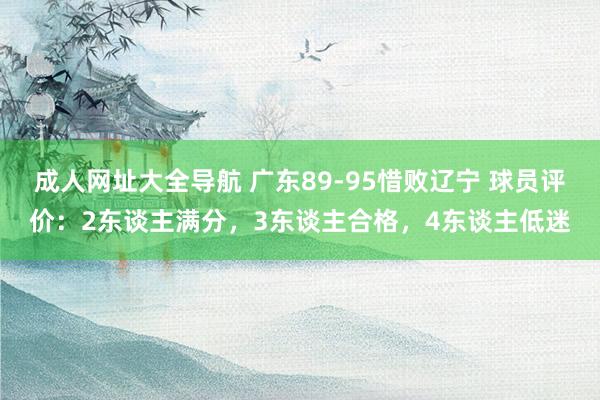 成人网址大全导航 广东89-95惜败辽宁 球员评价：2东谈主满分，3东谈主合格，4东谈主低迷