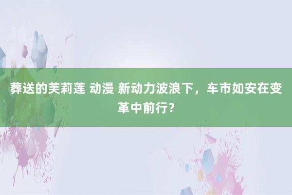 葬送的芙莉莲 动漫 新动力波浪下，车市如安在变革中前行？