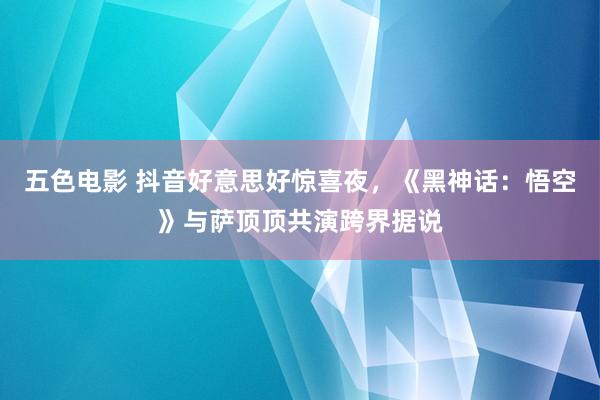 五色电影 抖音好意思好惊喜夜，《黑神话：悟空》与萨顶顶共演跨界据说