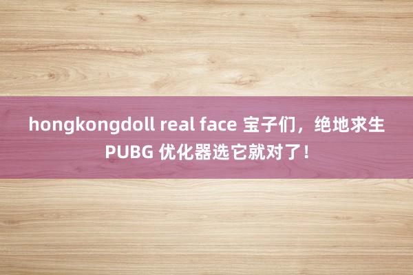 hongkongdoll real face 宝子们，绝地求生PUBG 优化器选它就对了！