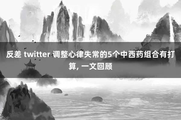 反差 twitter 调整心律失常的5个中西药组合有打算， 一文回顾