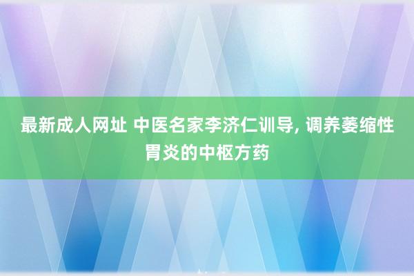 最新成人网址 中医名家李济仁训导， 调养萎缩性胃炎的中枢方药