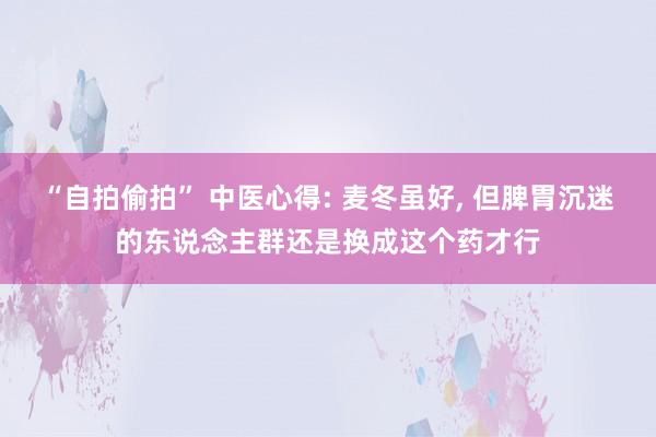 “自拍偷拍” 中医心得: 麦冬虽好， 但脾胃沉迷的东说念主群还是换成这个药才行