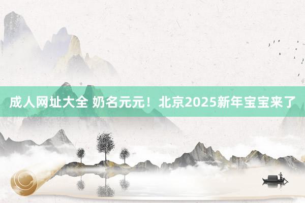 成人网址大全 奶名元元！北京2025新年宝宝来了