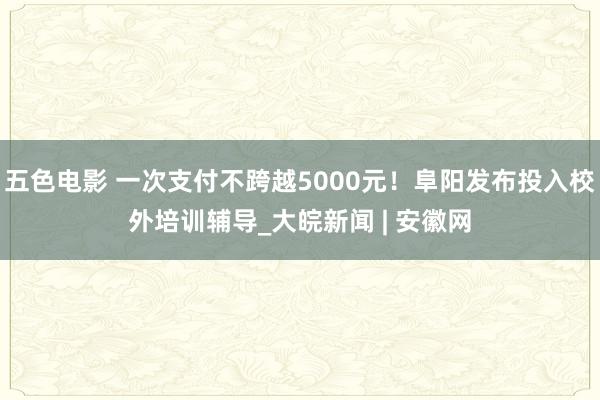 五色电影 一次支付不跨越5000元！阜阳发布投入校外培训辅导_大皖新闻 | 安徽网