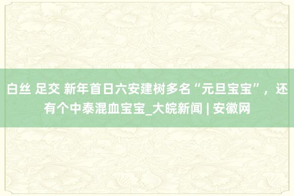 白丝 足交 新年首日六安建树多名“元旦宝宝”，还有个中泰混血宝宝_大皖新闻 | 安徽网