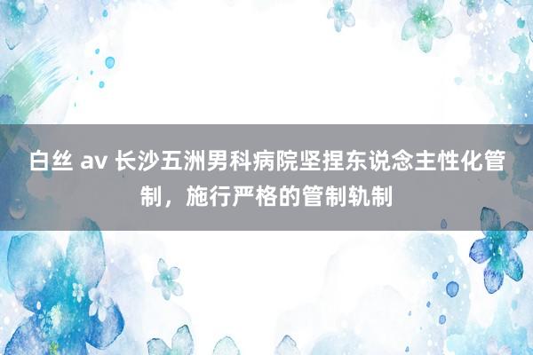 白丝 av 长沙五洲男科病院坚捏东说念主性化管制，施行严格的管制轨制