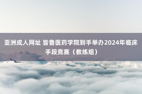 亚洲成人网址 皆鲁医药学院到手举办2024年临床手段竞赛（教练组）