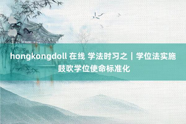 hongkongdoll 在线 学法时习之｜学位法实施 鼓吹学位使命标准化