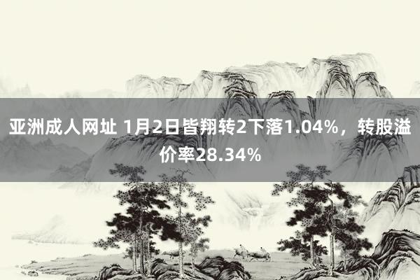 亚洲成人网址 1月2日皆翔转2下落1.04%，转股溢价率28.34%