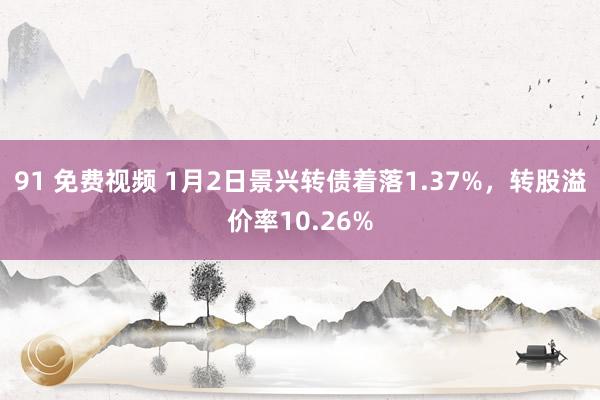 91 免费视频 1月2日景兴转债着落1.37%，转股溢价率10.26%