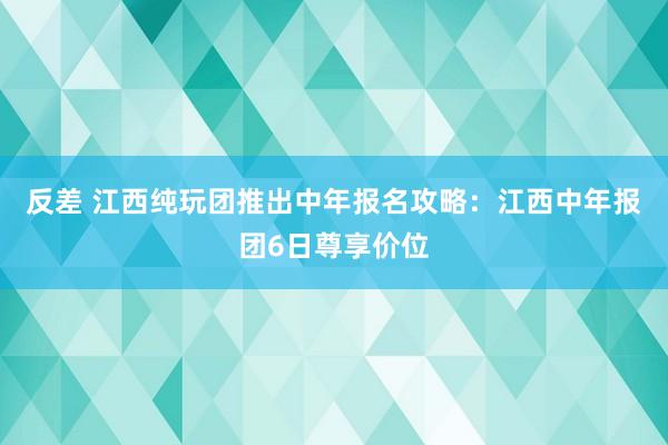 反差 江西纯玩团推出中年报名攻略：江西中年报团6日尊享价位