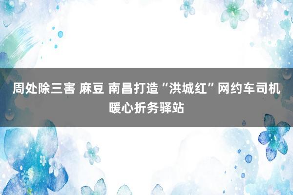 周处除三害 麻豆 南昌打造“洪城红”网约车司机暖心折务驿站