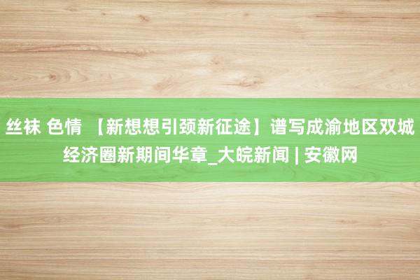 丝袜 色情 【新想想引颈新征途】谱写成渝地区双城经济圈新期间华章_大皖新闻 | 安徽网