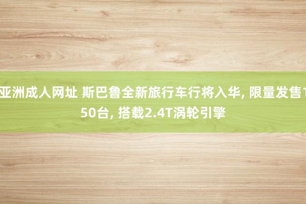 亚洲成人网址 斯巴鲁全新旅行车行将入华， 限量发售150台， 搭载2.4T涡轮引擎