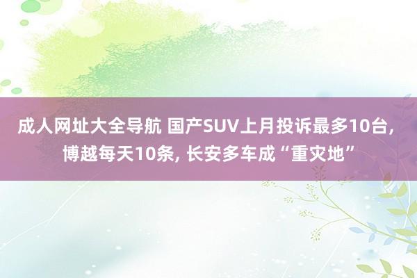 成人网址大全导航 国产SUV上月投诉最多10台， 博越每天10条， 长安多车成“重灾地”