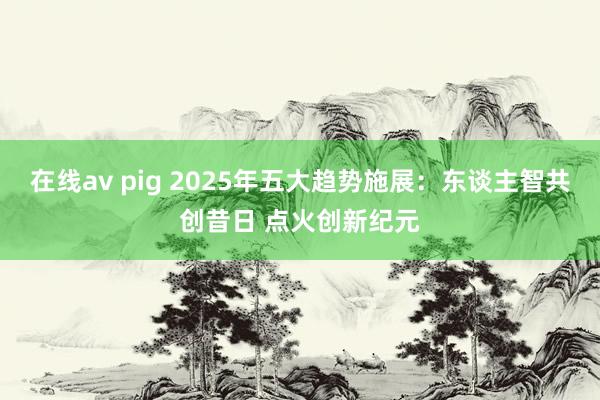 在线av pig 2025年五大趋势施展：东谈主智共创昔日 点火创新纪元