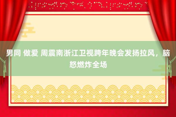 男同 做爱 周震南浙江卫视跨年晚会发扬拉风，脑怒燃炸全场