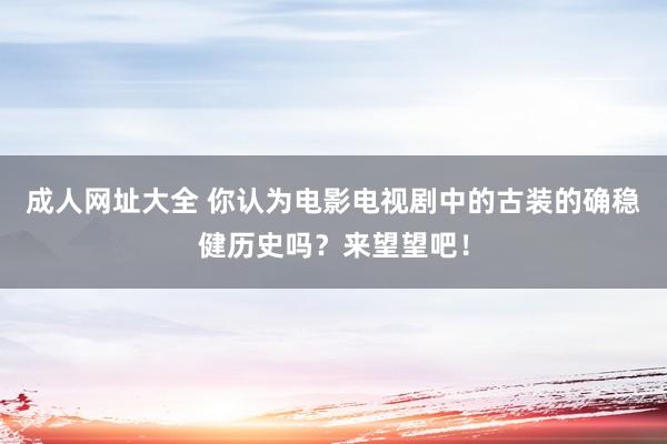 成人网址大全 你认为电影电视剧中的古装的确稳健历史吗？来望望吧！