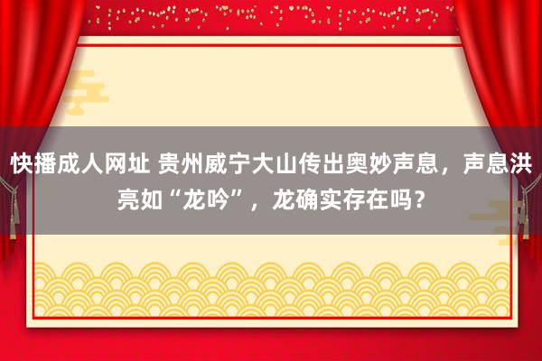 快播成人网址 贵州威宁大山传出奥妙声息，声息洪亮如“龙吟”，龙确实存在吗？