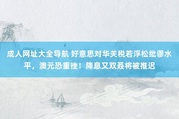 成人网址大全导航 好意思对华关税若浮松纰谬水平，澳元恐重挫！降息又双叒将被推迟