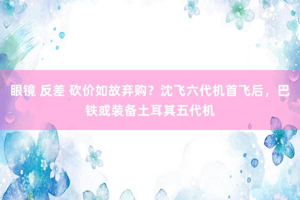 眼镜 反差 砍价如故弃购？沈飞六代机首飞后，巴铁或装备土耳其五代机