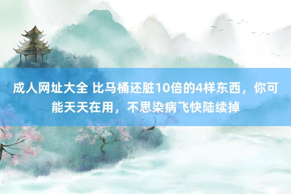 成人网址大全 比马桶还脏10倍的4样东西，你可能天天在用，不思染病飞快陆续掉