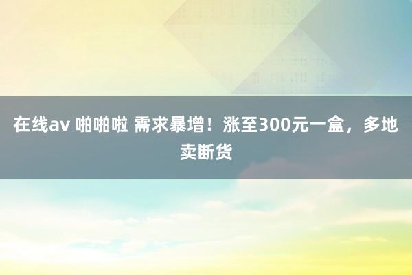 在线av 啪啪啦 需求暴增！涨至300元一盒，多地卖断货