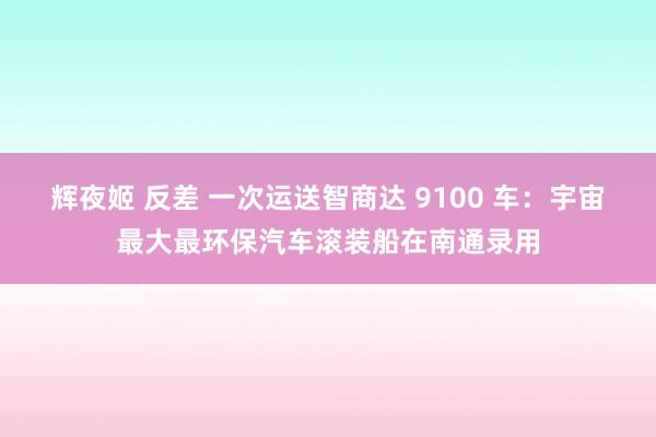 辉夜姬 反差 一次运送智商达 9100 车：宇宙最大最环保汽车滚装船在南通录用