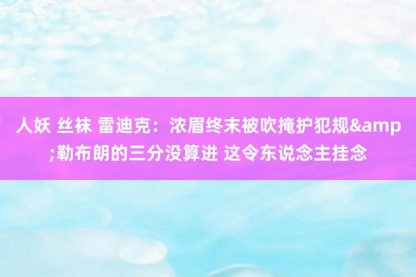 人妖 丝袜 雷迪克：浓眉终末被吹掩护犯规&勒布朗的三分没算进 这令东说念主挂念